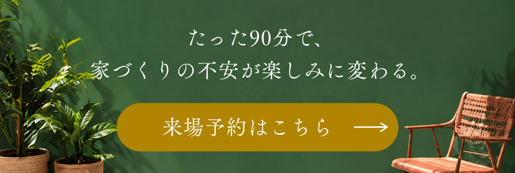 たった90分で、 家づくりの不安が楽しみに変わる。来場予約はこちら