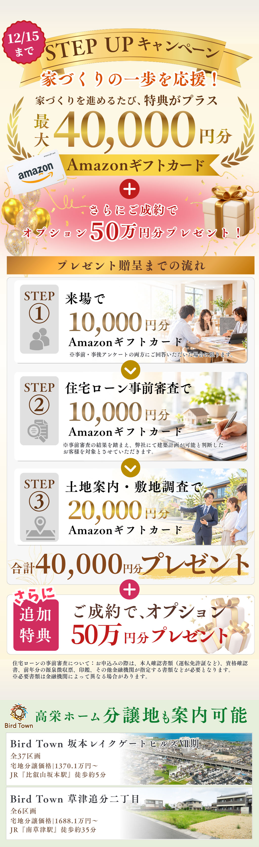 STEP UPキャンペーン家づくりの一歩を応援!家づくりを進めるたび、特典がプラス。最大4万円分Amazonギフトカードプレゼント。さらにご成約で オプション50万 円分プレゼント!12月15日まで。高栄ホーム分譲地も案内可能